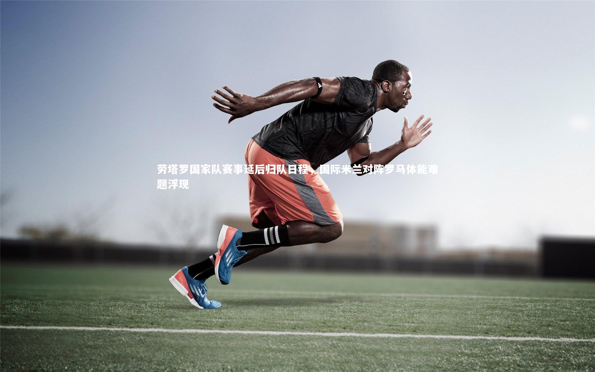 劳塔罗国家队赛事延后归队日程,国际米兰对阵罗马体能难题浮现